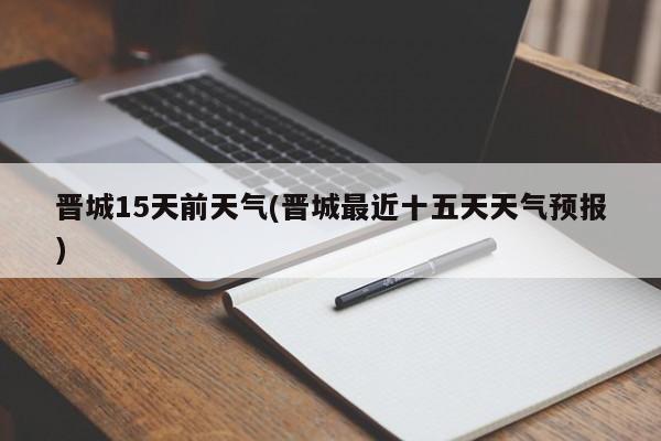 晋城15天前天气(晋城最近十五天天气预报)
