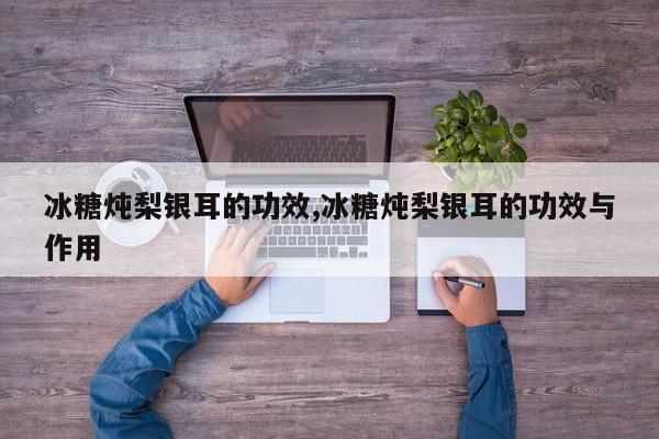 冰糖炖梨银耳的功效,冰糖炖梨银耳的功效与作用
