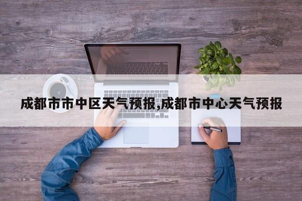 成都市市中区天气预报,成都市中心天气预报