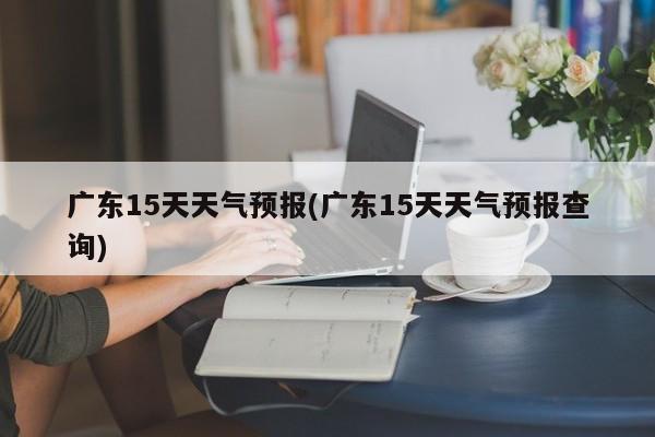 广东15天天气预报(广东15天天气预报查询)