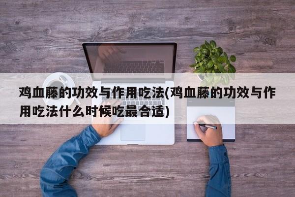 鸡血藤的功效与作用吃法(鸡血藤的功效与作用吃法什么时候吃最合适)