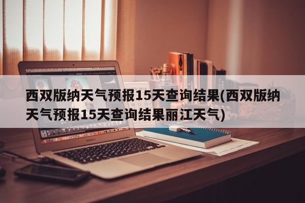 西双版纳天气预报15天查询结果(西双版纳天气预报15天查询结果丽江天气)