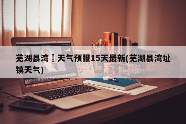 芜湖县湾沚天气预报15天最新(芜湖县湾址镇天气)