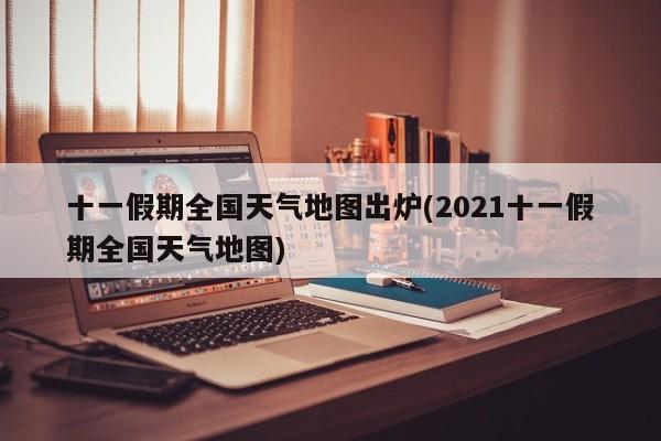 十一假期全国天气地图出炉(2021十一假期全国天气地图)