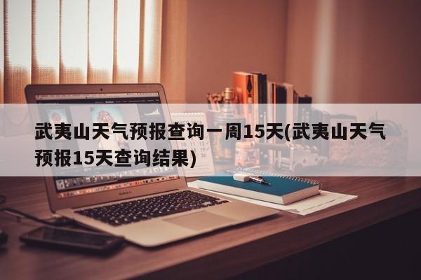 武夷山天气预报查询一周15天(武夷山天气预报15天查询结果)