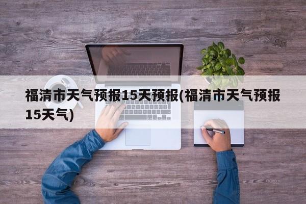 福清市天气预报15天预报(福清市天气预报15天气)