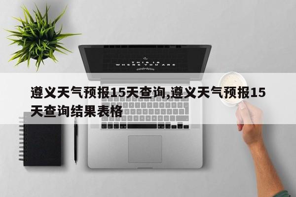 遵义天气预报15天查询,遵义天气预报15天查询结果表格