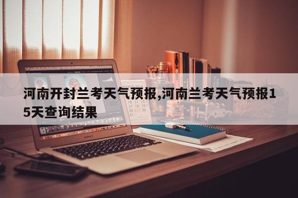 河南开封兰考天气预报,河南兰考天气预报15天查询结果