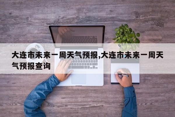 大连市未来一周天气预报,大连市未来一周天气预报查询