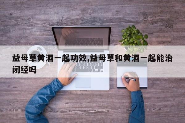 益母草黄酒一起功效,益母草和黄酒一起能治闭经吗