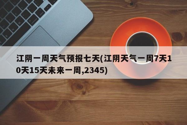 江阴一周天气预报七天(江阴天气一周7天10天15天未来一周,2345)