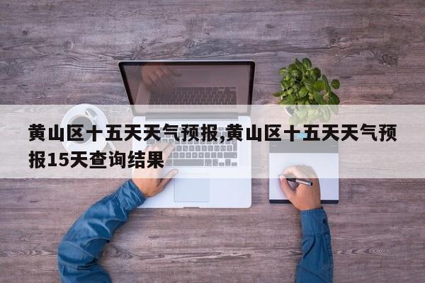 黄山区十五天天气预报,黄山区十五天天气预报15天查询结果 第1张