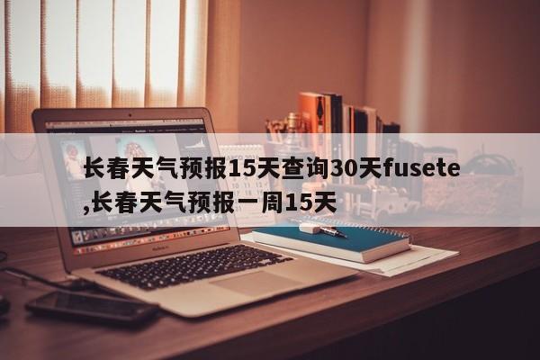 长春天气预报15天查询30天fusete,长春天气预报一周15天 第1张
