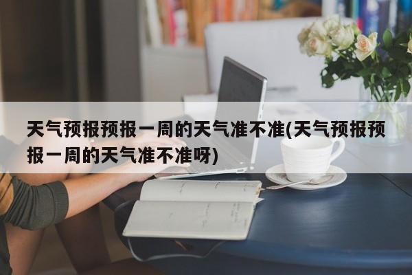 天气预报预报一周的天气准不准(天气预报预报一周的天气准不准呀) 第1张