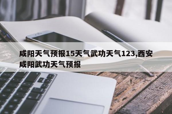 咸阳天气预报15天气武功天气123,西安咸阳武功天气预报 第1张