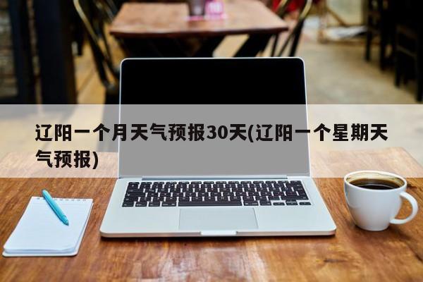 辽阳一个月天气预报30天(辽阳一个星期天气预报)