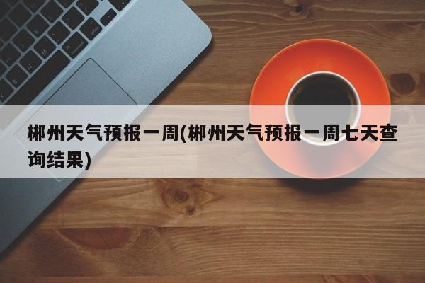 郴州天气预报一周(郴州天气预报一周七天查询结果) 第1张