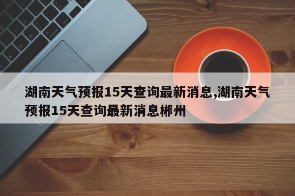 湖南天气预报15天查询最新消息,湖南天气预报15天查询最新消息郴州 第1张