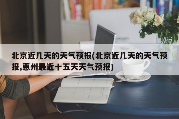 北京近几天的天气预报(北京近几天的天气预报,惠州最近十五天天气预报) 第1张