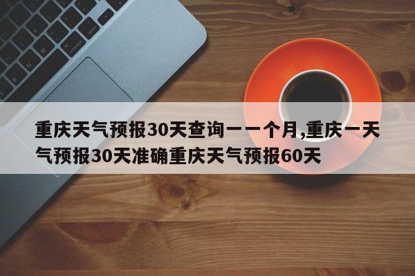 重庆天气预报30天查询一一个月,重庆一天气预报30天准确重庆天气预报60天 第1张