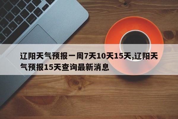 辽阳天气预报一周7天10天15天,辽阳天气预报15天查询最新消息 第1张