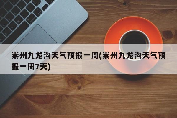 崇州九龙沟天气预报一周(崇州九龙沟天气预报一周7天) 第1张