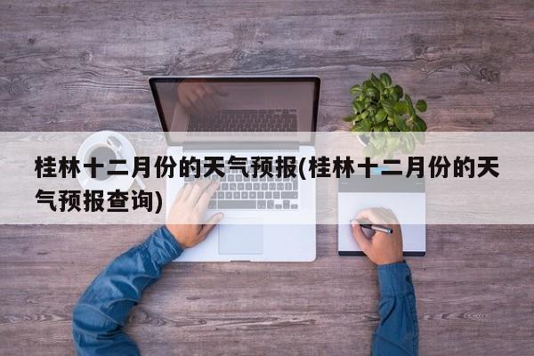 桂林十二月份的天气预报(桂林十二月份的天气预报查询) 第1张