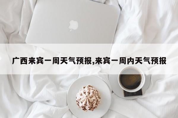 广西来宾一周天气预报,来宾一周内天气预报 第1张