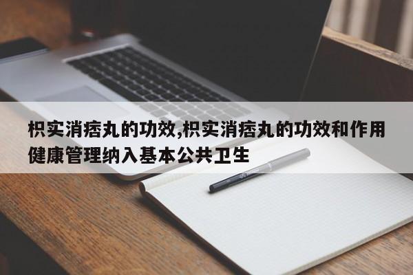 枳实消痞丸的功效,枳实消痞丸的功效和作用健康管理纳入基本公共卫生