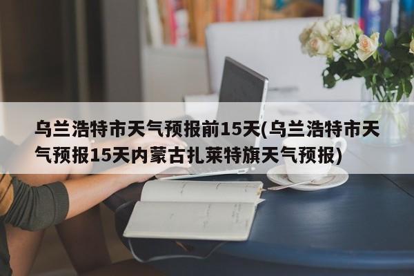 乌兰浩特市天气预报前15天(乌兰浩特市天气预报15天内蒙古扎莱特旗天气预报) 第1张