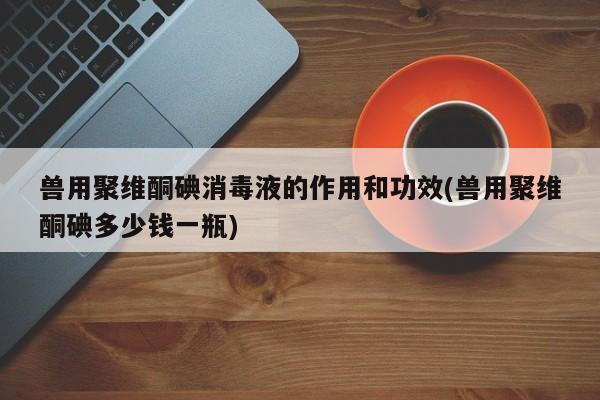 兽用聚维酮碘消毒液的作用和功效(兽用聚维酮碘多少钱一瓶)