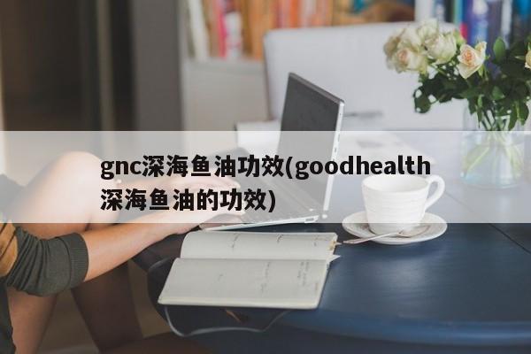 gnc深海鱼油功效(goodhealth深海鱼油的功效)