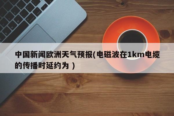 中国新闻欧洲天气预报(电磁波在1km电缆的传播时延约为 )
