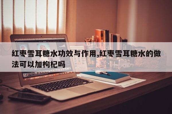 红枣雪耳糖水功效与作用,红枣雪耳糖水的做法可以加枸杞吗