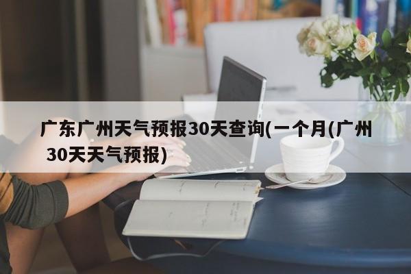 广东广州天气预报30天查询(一个月(广州 30天天气预报) 第1张
