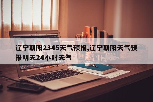 辽宁朝阳2345天气预报,辽宁朝阳天气预报明天24小时天气 第1张