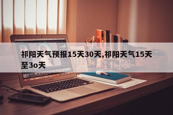 祁阳天气预报15天30天,祁阳天气15天至3o天