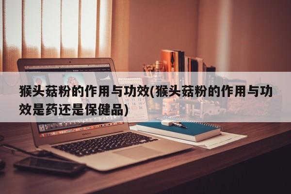 猴头菇粉的作用与功效(猴头菇粉的作用与功效是药还是保健品)