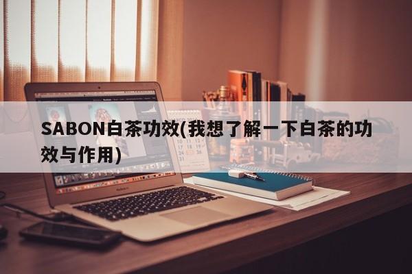 SABON白茶功效(我想了解一下白茶的功效与作用)