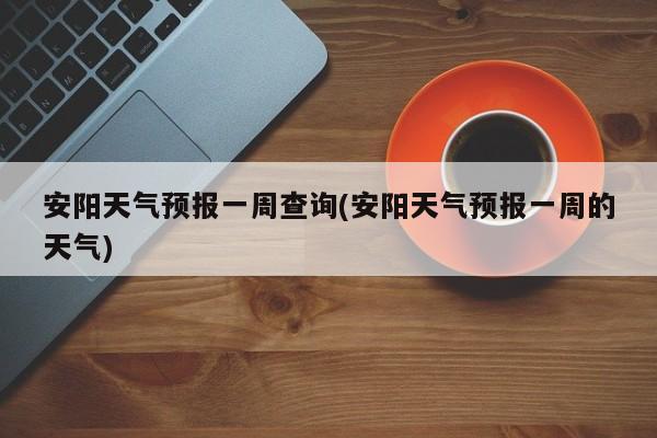 安阳天气预报一周查询(安阳天气预报一周的天气) 第1张