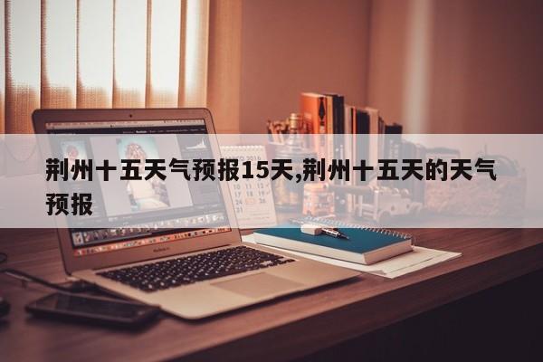荆州十五天气预报15天,荆州十五天的天气预报 第1张