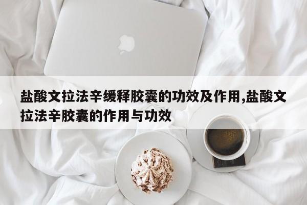 盐酸文拉法辛缓释胶囊的功效及作用,盐酸文拉法辛胶囊的作用与功效