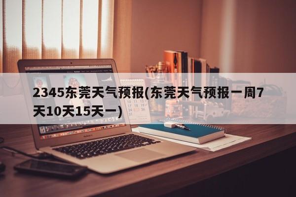 2345东莞天气预报(东莞天气预报一周7天10天15天一) 第1张