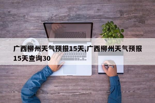 广西柳州天气预报15天,广西柳州天气预报15天查询30 第1张