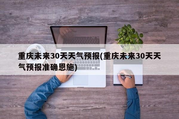 重庆未来30天天气预报(重庆未来30天天气预报准确恩施) 第1张