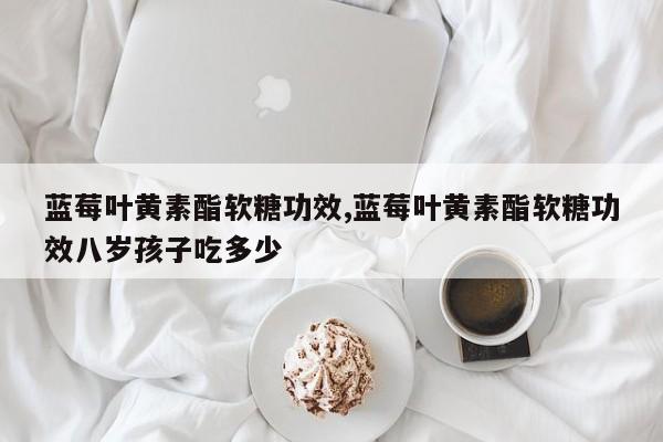 蓝莓叶黄素酯软糖功效,蓝莓叶黄素酯软糖功效八岁孩子吃多少