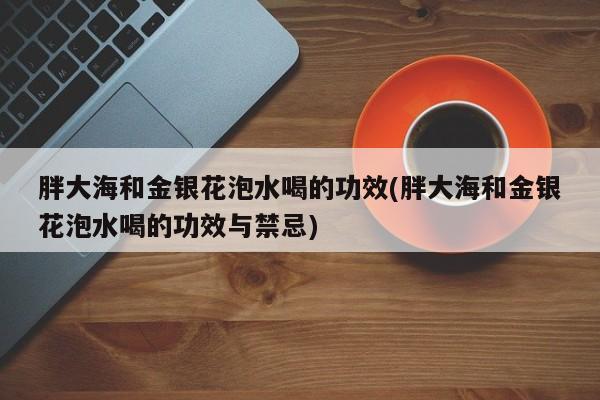 胖大海和金银花泡水喝的功效(胖大海和金银花泡水喝的功效与禁忌)
