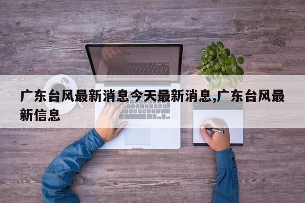 广东台风最新消息今天最新消息,广东台风最新信息 第1张