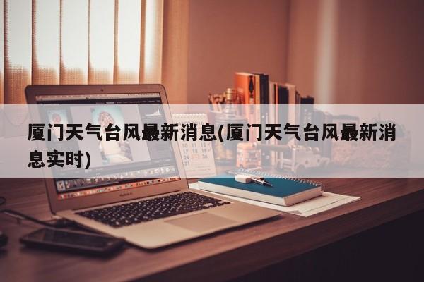 厦门天气台风最新消息(厦门天气台风最新消息实时)