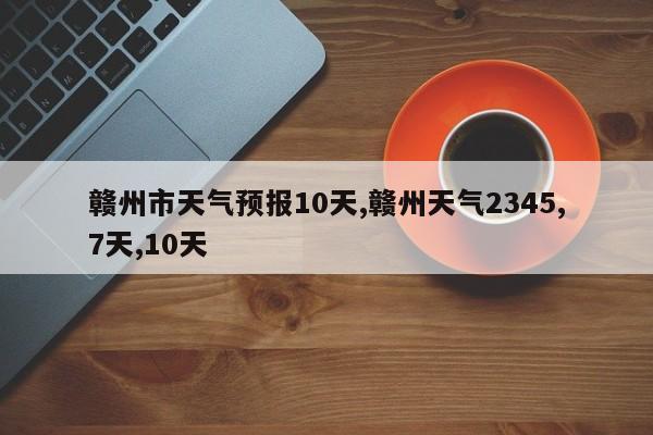 赣州市天气预报10天,赣州天气2345,7天,10天 第1张